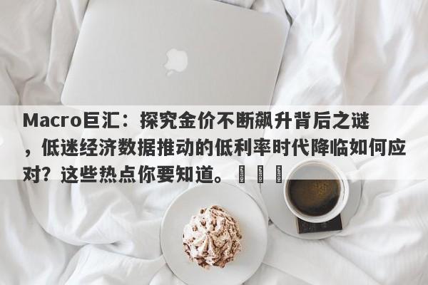 Macro巨汇：探究金价不断飙升背后之谜，低迷经济数据推动的低利率时代降临如何应对？这些热点你要知道。​​​-第1张图片-Macro Global Markets巨汇