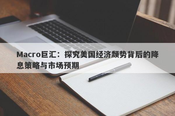 Macro巨汇：探究美国经济颓势背后的降息策略与市场预期-第1张图片-Macro Global Markets巨汇