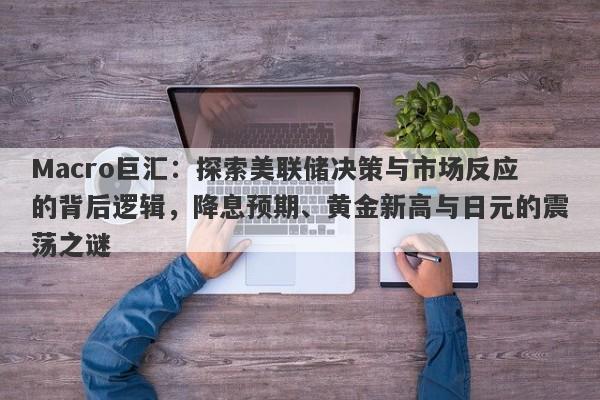 Macro巨汇：探索美联储决策与市场反应的背后逻辑，降息预期、黄金新高与日元的震荡之谜-第1张图片-Macro Global Markets巨汇