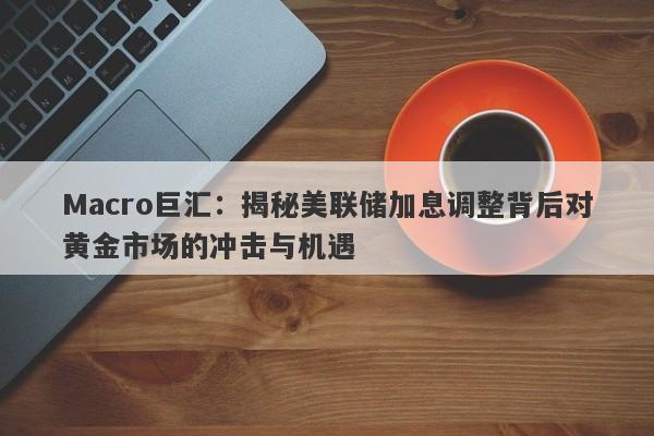 Macro巨汇：揭秘美联储加息调整背后对黄金市场的冲击与机遇-第1张图片-Macro Global Markets巨汇