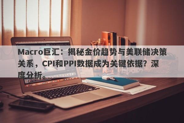 Macro巨汇：揭秘金价趋势与美联储决策关系，CPI和PPI数据成为关键依据？深度分析。-第1张图片-Macro Global Markets巨汇