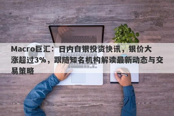 Macro巨汇：日内白银投资快讯，银价大涨超过3%，跟随知名机构解读最新动态与交易策略-第1张图片-Macro Global Markets巨汇