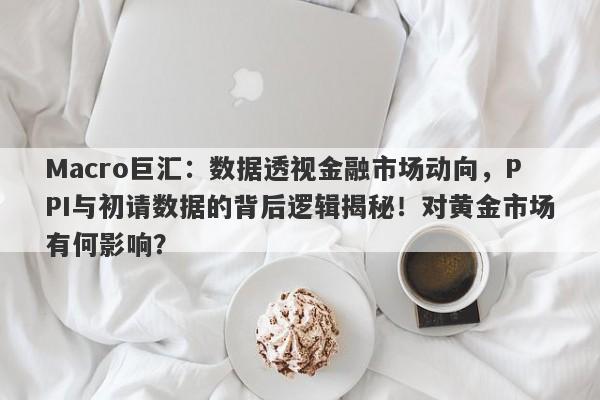 Macro巨汇：数据透视金融市场动向，PPI与初请数据的背后逻辑揭秘！对黄金市场有何影响？-第1张图片-Macro Global Markets巨汇