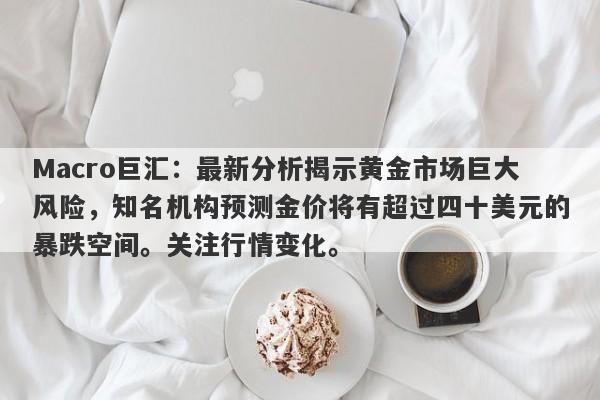 Macro巨汇：最新分析揭示黄金市场巨大风险，知名机构预测金价将有超过四十美元的暴跌空间。关注行情变化。-第1张图片-Macro Global Markets巨汇