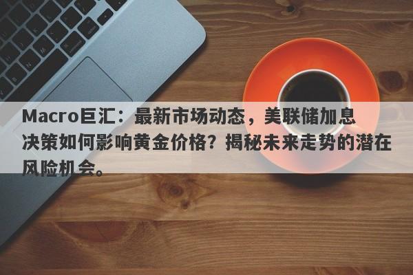 Macro巨汇：最新市场动态，美联储加息决策如何影响黄金价格？揭秘未来走势的潜在风险机会。-第1张图片-Macro Global Markets巨汇