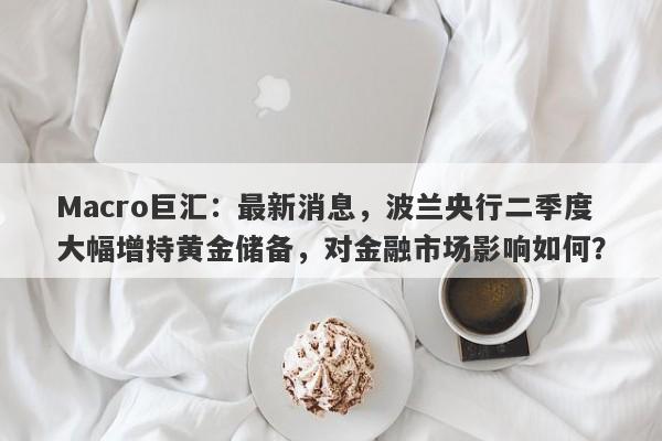 Macro巨汇：最新消息，波兰央行二季度大幅增持黄金储备，对金融市场影响如何？-第1张图片-Macro Global Markets巨汇