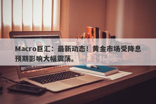 Macro巨汇：最新动态！黄金市场受降息预期影响大幅震荡。-第1张图片-Macro Global Markets巨汇
