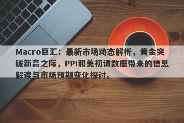 Macro巨汇：最新市场动态解析，黄金突破新高之际，PPI和美初请数据带来的信息解读与市场预期变化探讨。-第1张图片-Macro Global Markets巨汇