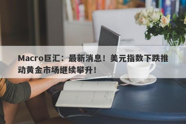Macro巨汇：最新消息！美元指数下跌推动黄金市场继续攀升！-第1张图片-Macro Global Markets巨汇