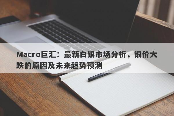 Macro巨汇：最新白银市场分析，银价大跌的原因及未来趋势预测-第1张图片-Macro Global Markets巨汇
