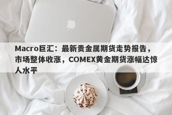 Macro巨汇：最新贵金属期货走势报告，市场整体收涨，COMEX黄金期货涨幅达惊人水平-第1张图片-Macro Global Markets巨汇