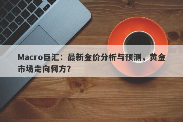 Macro巨汇：最新金价分析与预测，黄金市场走向何方？-第1张图片-Macro Global Markets巨汇