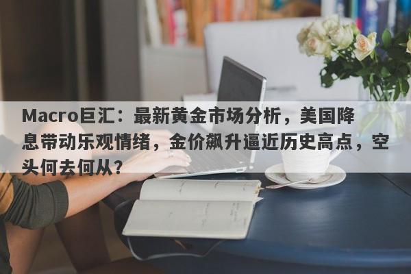 Macro巨汇：最新黄金市场分析，美国降息带动乐观情绪，金价飙升逼近历史高点，空头何去何从？-第1张图片-Macro Global Markets巨汇