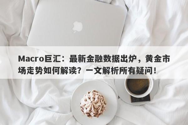Macro巨汇：最新金融数据出炉，黄金市场走势如何解读？一文解析所有疑问！-第1张图片-Macro Global Markets巨汇