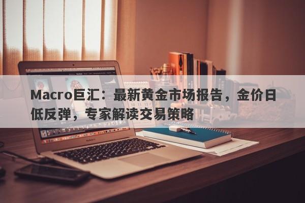 Macro巨汇：最新黄金市场报告，金价日低反弹，专家解读交易策略-第1张图片-Macro Global Markets巨汇