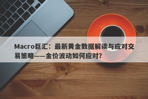 Macro巨汇：最新黄金数据解读与应对交易策略——金价波动如何应对？-第1张图片-Macro Global Markets巨汇