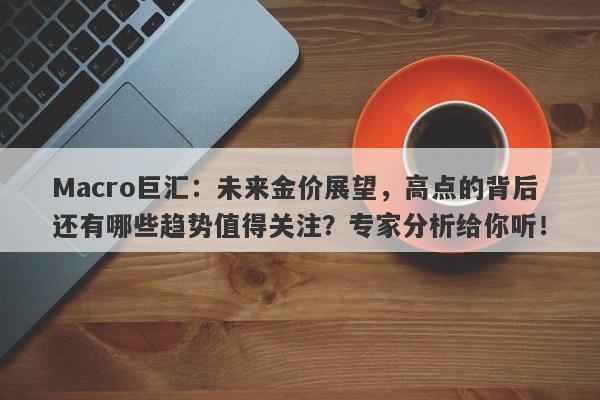 Macro巨汇：未来金价展望，高点的背后还有哪些趋势值得关注？专家分析给你听！-第1张图片-Macro Global Markets巨汇