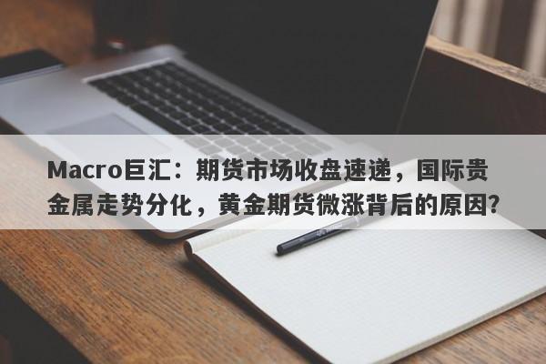 Macro巨汇：期货市场收盘速递，国际贵金属走势分化，黄金期货微涨背后的原因？-第1张图片-Macro Global Markets巨汇