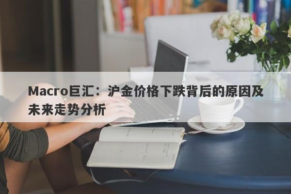 Macro巨汇：沪金价格下跌背后的原因及未来走势分析-第1张图片-Macro Global Markets巨汇