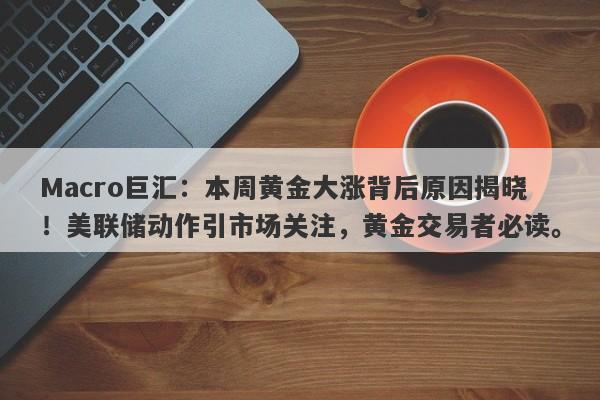 Macro巨汇：本周黄金大涨背后原因揭晓！美联储动作引市场关注，黄金交易者必读。-第1张图片-Macro Global Markets巨汇