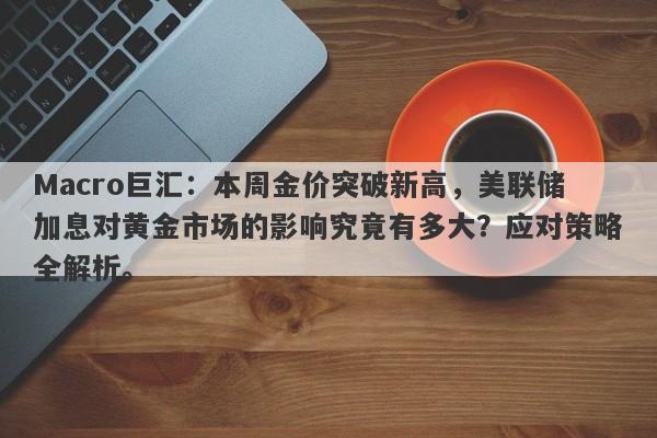 Macro巨汇：本周金价突破新高，美联储加息对黄金市场的影响究竟有多大？应对策略全解析。-第1张图片-Macro Global Markets巨汇