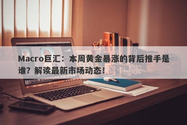 Macro巨汇：本周黄金暴涨的背后推手是谁？解读最新市场动态！-第1张图片-Macro Global Markets巨汇