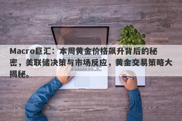 Macro巨汇：本周黄金价格飙升背后的秘密，美联储决策与市场反应，黄金交易策略大揭秘。-第1张图片-Macro Global Markets巨汇