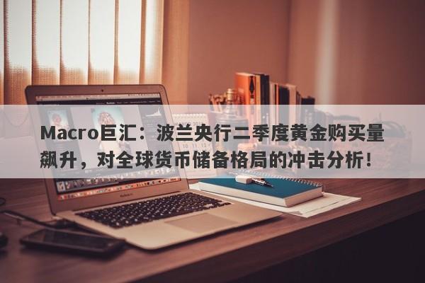 Macro巨汇：波兰央行二季度黄金购买量飙升，对全球货币储备格局的冲击分析！-第1张图片-Macro Global Markets巨汇