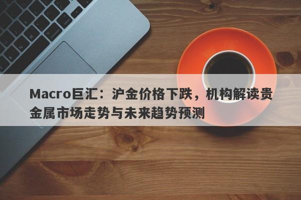 Macro巨汇：沪金价格下跌，机构解读贵金属市场走势与未来趋势预测-第1张图片-Macro Global Markets巨汇
