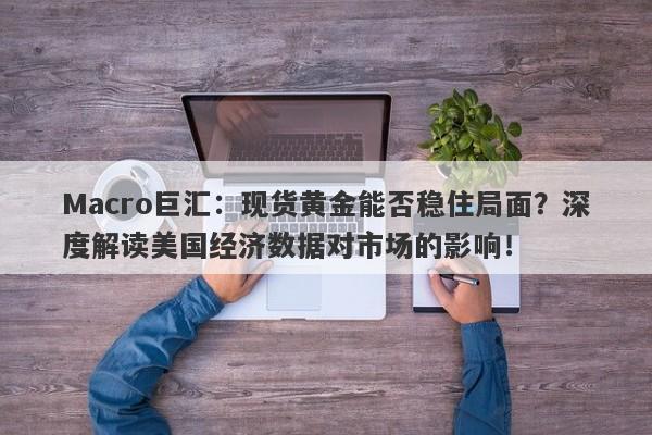 Macro巨汇：现货黄金能否稳住局面？深度解读美国经济数据对市场的影响！-第1张图片-Macro Global Markets巨汇