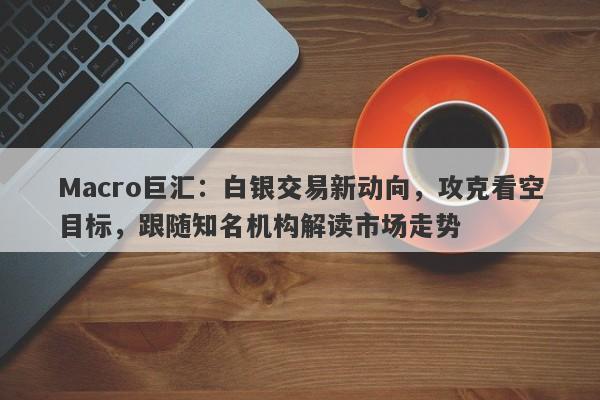 Macro巨汇：白银交易新动向，攻克看空目标，跟随知名机构解读市场走势-第1张图片-Macro Global Markets巨汇