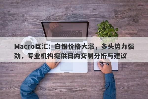 Macro巨汇：白银价格大涨，多头势力强劲，专业机构提供日内交易分析与建议-第1张图片-Macro Global Markets巨汇