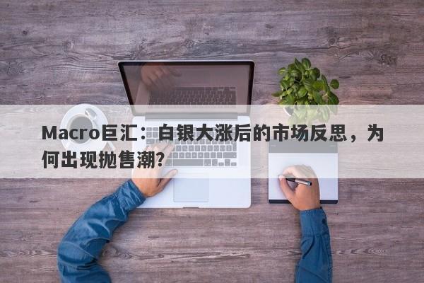 Macro巨汇：白银大涨后的市场反思，为何出现抛售潮？-第1张图片-Macro Global Markets巨汇