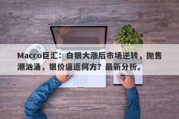 Macro巨汇：白银大涨后市场逆转，抛售潮汹涌，银价逼近何方？最新分析。-第1张图片-Macro Global Markets巨汇