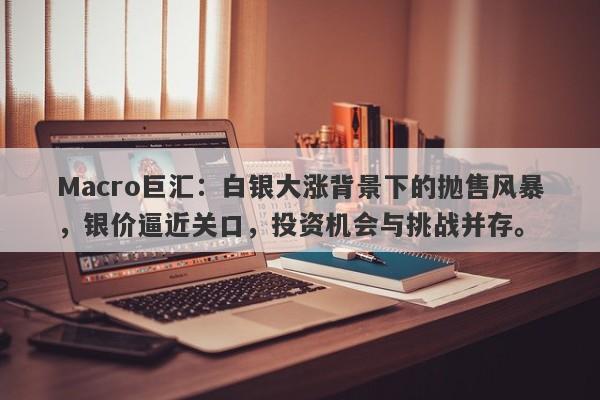 Macro巨汇：白银大涨背景下的抛售风暴，银价逼近关口，投资机会与挑战并存。-第1张图片-Macro Global Markets巨汇