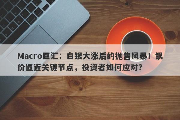 Macro巨汇：白银大涨后的抛售风暴！银价逼近关键节点，投资者如何应对？-第1张图片-Macro Global Markets巨汇
