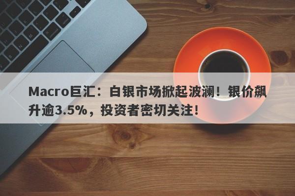 Macro巨汇：白银市场掀起波澜！银价飙升逾3.5%，投资者密切关注！-第1张图片-Macro Global Markets巨汇