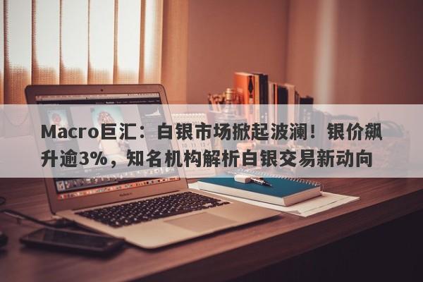 Macro巨汇：白银市场掀起波澜！银价飙升逾3%，知名机构解析白银交易新动向-第1张图片-Macro Global Markets巨汇