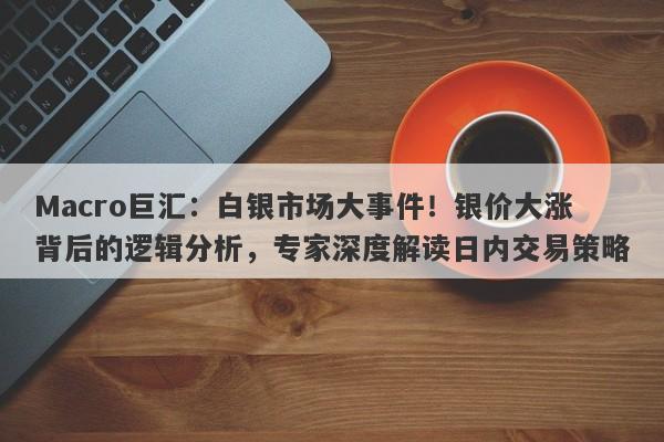 Macro巨汇：白银市场大事件！银价大涨背后的逻辑分析，专家深度解读日内交易策略-第1张图片-Macro Global Markets巨汇
