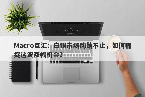 Macro巨汇：白银市场动荡不止，如何捕捉这波涨幅机会？-第1张图片-Macro Global Markets巨汇