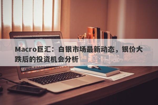 Macro巨汇：白银市场最新动态，银价大跌后的投资机会分析-第1张图片-Macro Global Markets巨汇