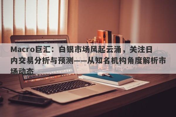 Macro巨汇：白银市场风起云涌，关注日内交易分析与预测——从知名机构角度解析市场动态-第1张图片-Macro Global Markets巨汇