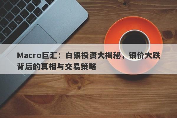 Macro巨汇：白银投资大揭秘，银价大跌背后的真相与交易策略-第1张图片-Macro Global Markets巨汇