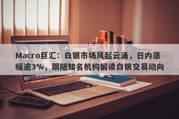 Macro巨汇：白银市场风起云涌，日内涨幅逾3%，跟随知名机构解读白银交易动向-第1张图片-Macro Global Markets巨汇
