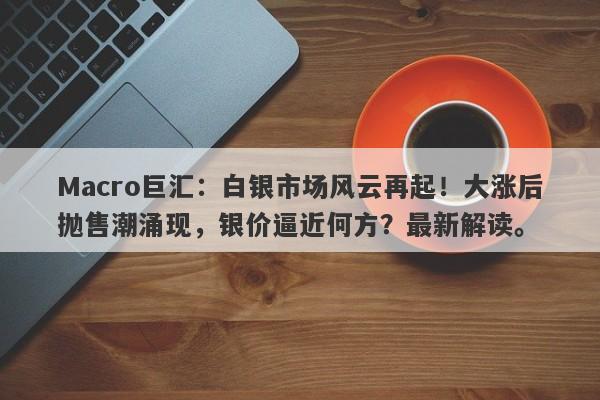 Macro巨汇：白银市场风云再起！大涨后抛售潮涌现，银价逼近何方？最新解读。-第1张图片-Macro Global Markets巨汇