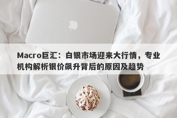 Macro巨汇：白银市场迎来大行情，专业机构解析银价飙升背后的原因及趋势-第1张图片-Macro Global Markets巨汇