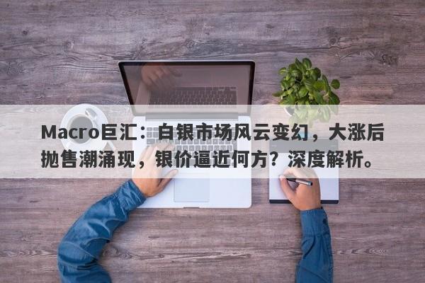 Macro巨汇：白银市场风云变幻，大涨后抛售潮涌现，银价逼近何方？深度解析。-第1张图片-Macro Global Markets巨汇