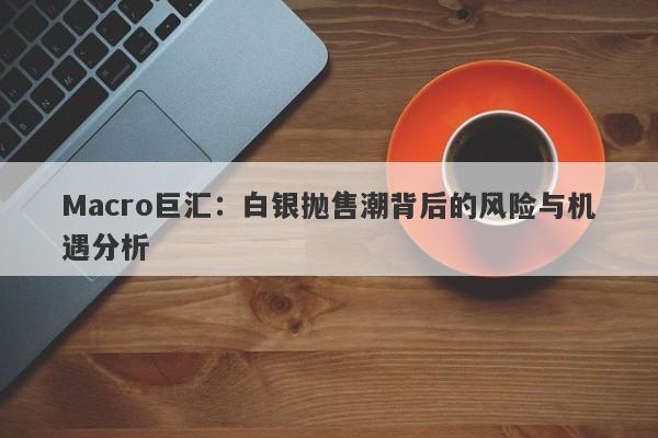 Macro巨汇：白银抛售潮背后的风险与机遇分析-第1张图片-Macro Global Markets巨汇
