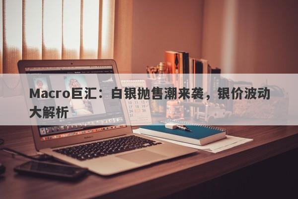 Macro巨汇：白银抛售潮来袭，银价波动大解析-第1张图片-Macro Global Markets巨汇