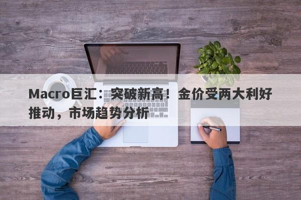Macro巨汇：突破新高！金价受两大利好推动，市场趋势分析-第1张图片-Macro Global Markets巨汇